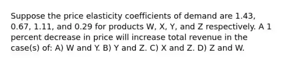 Suppose the price elasticity coefficients of demand are 1.43, 0.67, 1.11, and 0.29 for products W, X, Y, and Z respectively. A 1 percent decrease in price will increase total revenue in the case(s) of: A) W and Y. B) Y and Z. C) X and Z. D) Z and W.