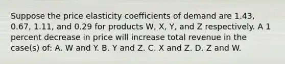 Suppose the price elasticity coefficients of demand are 1.43, 0.67, 1.11, and 0.29 for products W, X, Y, and Z respectively. A 1 percent decrease in price will increase total revenue in the case(s) of: A. W and Y. B. Y and Z. C. X and Z. D. Z and W.