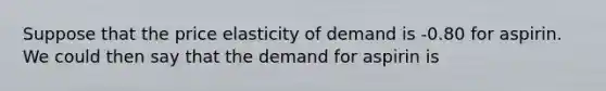 Suppose that the price elasticity of demand is -0.80 for aspirin. We could then say that the demand for aspirin is