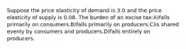 Suppose the price elasticity of demand is 3.0 and the price elasticity of supply is 0.08. The burden of an excise tax:A)falls primarily on consumers.B)falls primarily on producers.C)is shared evenly by consumers and producers.D)falls entirely on producers.