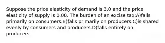 Suppose the price elasticity of demand is 3.0 and the price elasticity of supply is 0.08. The burden of an excise tax:A)falls primarily on consumers.B)falls primarily on producers.C)is shared evenly by consumers and producers.D)falls entirely on producers.