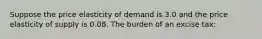 Suppose the price elasticity of demand is 3.0 and the price elasticity of supply is 0.08. The burden of an excise tax: