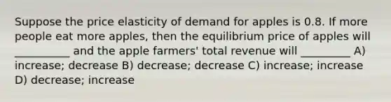 Suppose the price elasticity of demand for apples is 0.8. If more people eat more apples, then the equilibrium price of apples will __________ and the apple farmers' total revenue will _________ A) increase; decrease B) decrease; decrease C) increase; increase D) decrease; increase