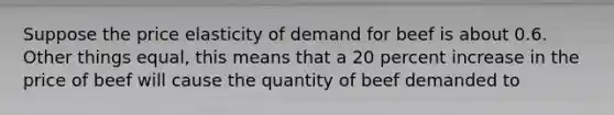 Suppose the price elasticity of demand for beef is about 0.6. Other things equal, this means that a 20 percent increase in the price of beef will cause the quantity of beef demanded to