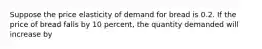 Suppose the price elasticity of demand for bread is 0.2. If the price of bread falls by 10 percent, the quantity demanded will increase by