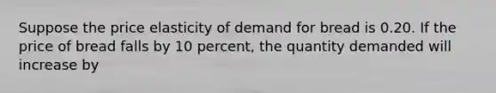 Suppose the price elasticity of demand for bread is 0.20. If the price of bread falls by 10 percent, the quantity demanded will increase by