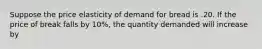 Suppose the price elasticity of demand for bread is .20. If the price of break falls by 10%, the quantity demanded will increase by