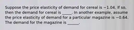 Suppose the price elasticity of demand for cereal is −1.04. If​ so, then the demand for cereal is _____. In another​ example, assume the price elasticity of demand for a particular magazine is −0.64. The demand for the magazine is ______.