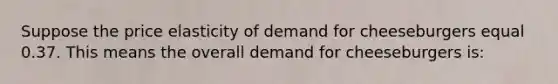 Suppose the price elasticity of demand for cheeseburgers equal 0.37. This means the overall demand for cheeseburgers is: