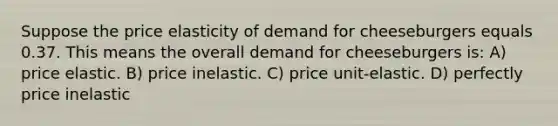 Suppose the price elasticity of demand for cheeseburgers equals 0.37. This means the overall demand for cheeseburgers is: A) price elastic. B) price inelastic. C) price unit-elastic. D) perfectly price inelastic