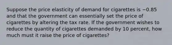 Suppose the price elasticity of demand for cigarettes is −0.85 and that the government can essentially set the price of cigarettes by altering the tax rate. If the government wishes to reduce the quantity of cigarettes demanded by 10 percent, how much must it raise the price of​ cigarettes?