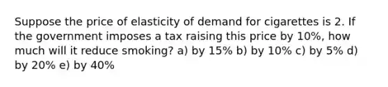 Suppose the price of elasticity of demand for cigarettes is 2. If the government imposes a tax raising this price by 10%, how much will it reduce smoking? a) by 15% b) by 10% c) by 5% d) by 20% e) by 40%