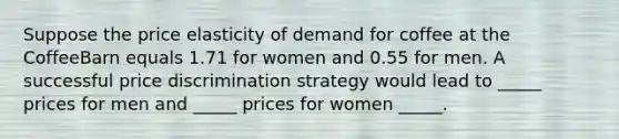 Suppose the price elasticity of demand for coffee at the CoffeeBarn equals 1.71 for women and 0.55 for men. A successful price discrimination strategy would lead to _____ prices for men and _____ prices for women _____.