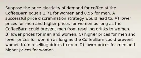 Suppose the price elasticity of demand for coffee at the CoffeeBarn equals 1.71 for women and 0.55 for men. A successful price discrimination strategy would lead to: A) lower prices for men and higher prices for women as long as the CoffeeBarn could prevent men from reselling drinks to women. B) lower prices for men and women. C) higher prices for men and lower prices for women as long as the CoffeeBarn could prevent women from reselling drinks to men. D) lower prices for men and higher prices for women.