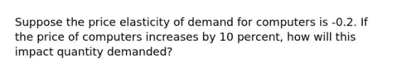 Suppose the price elasticity of demand for computers is -0.2. If the price of computers increases by 10 percent, how will this impact quantity demanded?