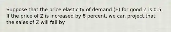 Suppose that the price elasticity of demand (E) for good Z is 0.5. If the price of Z is increased by 8 percent, we can project that the sales of Z will fall by