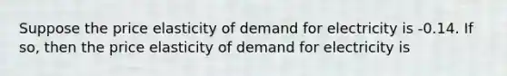 Suppose the price elasticity of demand for electricity is -0.14. If so, then the price elasticity of demand for electricity is