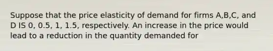 Suppose that the price elasticity of demand for firms A,B,C, and D IS 0, 0.5, 1, 1.5, respectively. An increase in the price would lead to a reduction in the quantity demanded for