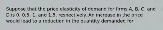 Suppose that the price elasticity of demand for firms A, B, C, and D is 0, 0.5, 1, and 1.5, respectively. An increase in the price would lead to a reduction in the quantity demanded for