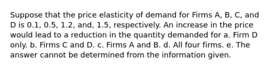 Suppose that the price elasticity of demand for Firms A, B, C, and D is 0.1, 0.5, 1.2, and, 1.5, respectively. An increase in the price would lead to a reduction in the quantity demanded for a. Firm D only. b. Firms C and D. c. Firms A and B. d. All four firms. e. The answer cannot be determined from the information given.