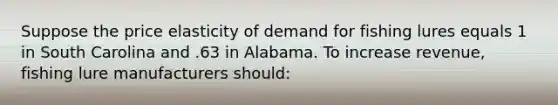 Suppose the price elasticity of demand for fishing lures equals 1 in South Carolina and .63 in Alabama. To increase revenue, fishing lure manufacturers should: