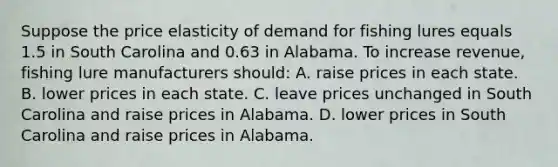 Suppose the price elasticity of demand for fishing lures equals 1.5 in South Carolina and 0.63 in Alabama. To increase revenue, fishing lure manufacturers should: A. raise prices in each state. B. lower prices in each state. C. leave prices unchanged in South Carolina and raise prices in Alabama. D. lower prices in South Carolina and raise prices in Alabama.