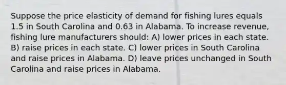 Suppose the price elasticity of demand for fishing lures equals 1.5 in South Carolina and 0.63 in Alabama. To increase revenue, fishing lure manufacturers should: A) lower prices in each state. B) raise prices in each state. C) lower prices in South Carolina and raise prices in Alabama. D) leave prices unchanged in South Carolina and raise prices in Alabama.