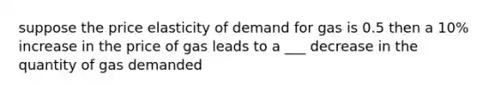 suppose the price elasticity of demand for gas is 0.5 then a 10% increase in the price of gas leads to a ___ decrease in the quantity of gas demanded