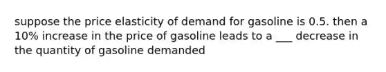 suppose the price elasticity of demand for gasoline is 0.5. then a 10% increase in the price of gasoline leads to a ___ decrease in the quantity of gasoline demanded