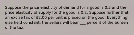 Suppose the price elasticity of demand for a good is 0.3 and the price elasticity of supply for the good is 0.2. Suppose further that an excise tax of 2.00 per unit is placed on the good. Everything else held constant, the sellers will bear ___ percent of the burden of the tax.