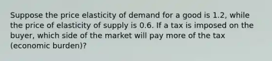 Suppose the price elasticity of demand for a good is 1.2, while the price of elasticity of supply is 0.6. If a tax is imposed on the buyer, which side of the market will pay more of the tax (economic burden)?