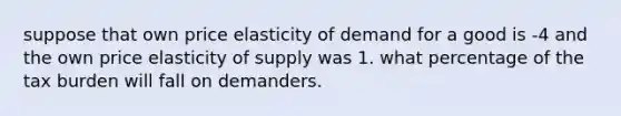 suppose that own price elasticity of demand for a good is -4 and the own price elasticity of supply was 1. what percentage of the tax burden will fall on demanders.