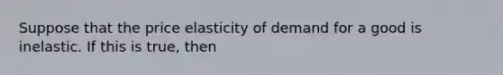 Suppose that the price elasticity of demand for a good is inelastic. If this is true, then