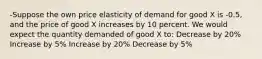 -Suppose the own price elasticity of demand for good X is -0.5, and the price of good X increases by 10 percent. We would expect the quantity demanded of good X to: Decrease by 20% Increase by 5% Increase by 20% Decrease by 5%