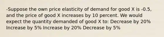 -Suppose the own price elasticity of demand for good X is -0.5, and the price of good X increases by 10 percent. We would expect the quantity demanded of good X to: Decrease by 20% Increase by 5% Increase by 20% Decrease by 5%