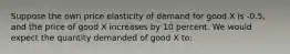 Suppose the own price elasticity of demand for good X is -0.5, and the price of good X increases by 10 percent. We would expect the quantity demanded of good X to: