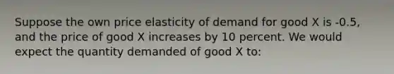 Suppose the own price elasticity of demand for good X is -0.5, and the price of good X increases by 10 percent. We would expect the quantity demanded of good X to: