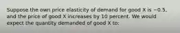 Suppose the own price elasticity of demand for good X is −0.5, and the price of good X increases by 10 percent. We would expect the quantity demanded of good X to: