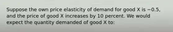 Suppose the own price elasticity of demand for good X is −0.5, and the price of good X increases by 10 percent. We would expect the quantity demanded of good X to: