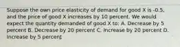 Suppose the own price elasticity of demand for good X is -0.5, and the price of good X increases by 10 percent. We would expect the quantity demanded of good X to: A. Decrease by 5 percent B. Decrease by 20 percent C. Increase by 20 percent D. Increase by 5 percent