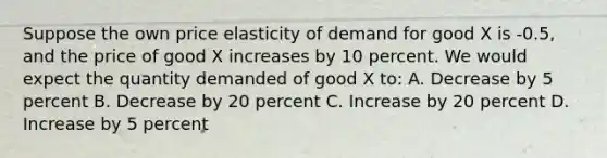 Suppose the own price elasticity of demand for good X is -0.5, and the price of good X increases by 10 percent. We would expect the quantity demanded of good X to: A. Decrease by 5 percent B. Decrease by 20 percent C. Increase by 20 percent D. Increase by 5 percent