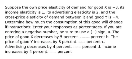 Suppose the own price elasticity of demand for good X is −3, its income elasticity is 1, its advertising elasticity is 2, and the cross-price elasticity of demand between it and good Y is −4. Determine how much the consumption of this good will change if:Instructions: Enter your responses as percentages. If you are entering a negative number, be sure to use a (−) sign. a. The price of good X decreases by 5 percent. ------- percent b. The price of good Y increases by 8 percent. ----- percent c. Advertising decreases by 4 percent. ------ percent d. Income increases by 4 percent. ------percent