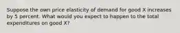 Suppose the own price elasticity of demand for good X increases by 5 percent. What would you expect to happen to the total expenditures on good X?