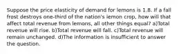 Suppose the price elasticity of demand for lemons is 1.8. If a fall frost destroys one-third of the nation's lemon crop, how will that affect total revenue from lemons, all other things equal? a)Total revenue will rise. b)Total revenue will fall. c)Total revenue will remain unchanged. d)The information is insufficient to answer the question.