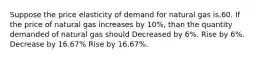 Suppose the price elasticity of demand for natural gas is.60. If the price of natural gas increases by 10%, than the quantity demanded of natural gas should Decreased by 6%. Rise by 6%. Decrease by 16.67% Rise by 16.67%.