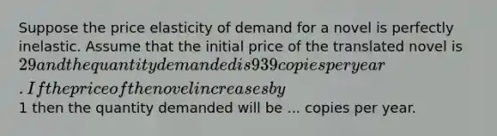 Suppose the price elasticity of demand for a novel is perfectly inelastic. Assume that the initial price of the translated novel is 29 and the quantity demanded is 939 copies per year. If the price of the novel increases by1 then the quantity demanded will be ... copies per year.