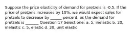 Suppose the price elasticity of demand for pretzels is -0.5. If the price of pretzels increases by 10%, we would expect sales for pretzels to decrease by ______ percent, as the demand for pretzels is _______ Question 17 Select one: a. 5, inelastic b. 20, inelastic c. 5, elastic d. 20, unit elastic