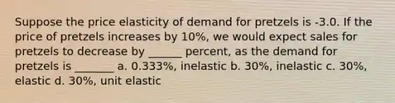 Suppose the price elasticity of demand for pretzels is -3.0. If the price of pretzels increases by 10%, we would expect sales for pretzels to decrease by ______ percent, as the demand for pretzels is _______ a. 0.333%, inelastic b. 30%, inelastic c. 30%, elastic d. 30%, unit elastic