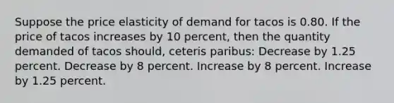 Suppose the price elasticity of demand for tacos is 0.80. If the price of tacos increases by 10 percent, then the quantity demanded of tacos should, ceteris paribus: Decrease by 1.25 percent. Decrease by 8 percent. Increase by 8 percent. Increase by 1.25 percent.