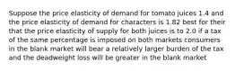 Suppose the price elasticity of demand for tomato juices 1.4 and the price elasticity of demand for characters is 1.82 best for their that the price elasticity of supply for both juices is to 2.0 if a tax of the same percentage is imposed on both markets consumers in the blank market will bear a relatively larger burden of the tax and the deadweight loss will be greater in the blank market